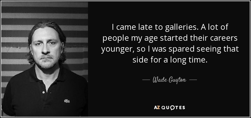 I came late to galleries. A lot of people my age started their careers younger, so I was spared seeing that side for a long time. - Wade Guyton