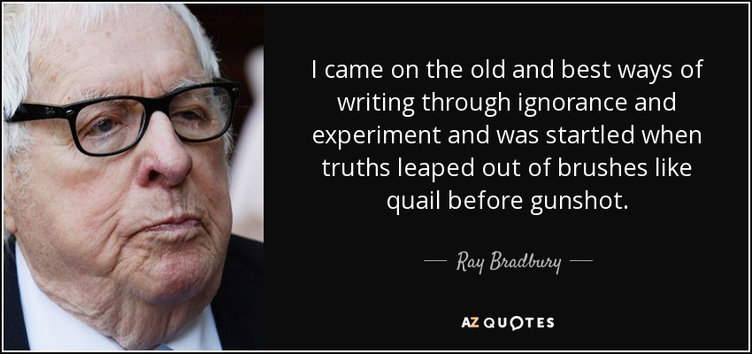 I came on the old and best ways of writing through ignorance and experiment and was startled when truths leaped out of brushes like quail before gunshot. - Ray Bradbury
