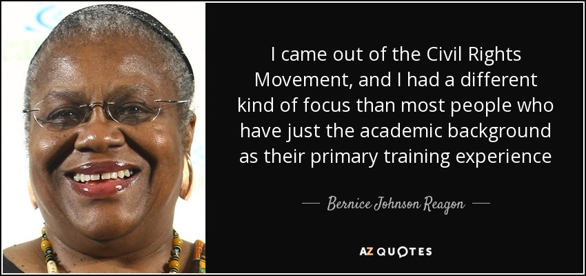 I came out of the Civil Rights Movement, and I had a different kind of focus than most people who have just the academic background as their primary training experience - Bernice Johnson Reagon