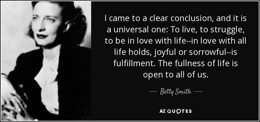 I came to a clear conclusion, and it is a universal one: To live, to struggle, to be in love with life--in love with all life holds, joyful or sorrowful--is fulfillment. The fullness of life is open to all of us. - Betty Smith