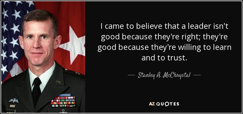 I came to believe that a leader isn't good because they're right; they're good because they're willing to learn and to trust. - Stanley A. McChrystal