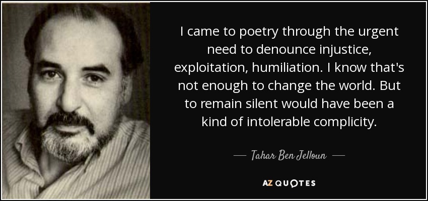 I came to poetry through the urgent need to denounce injustice, exploitation, humiliation. I know that's not enough to change the world. But to remain silent would have been a kind of intolerable complicity. - Tahar Ben Jelloun