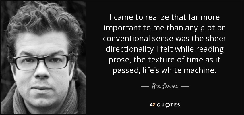 I came to realize that far more important to me than any plot or conventional sense was the sheer directionality I felt while reading prose, the texture of time as it passed, life's white machine. - Ben Lerner