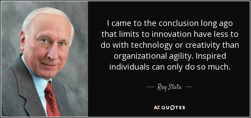 I came to the conclusion long ago that limits to innovation have less to do with technology or creativity than organizational agility. Inspired individuals can only do so much. - Ray Stata