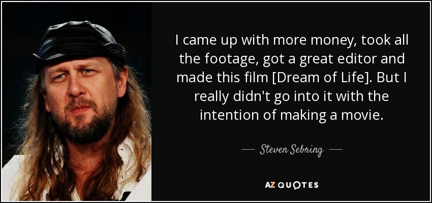 I came up with more money, took all the footage, got a great editor and made this film [Dream of Life]. But I really didn't go into it with the intention of making a movie. - Steven Sebring