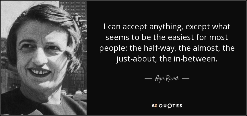I can accept anything, except what seems to be the easiest for most people: the half-way, the almost, the just-about, the in-between. - Ayn Rand