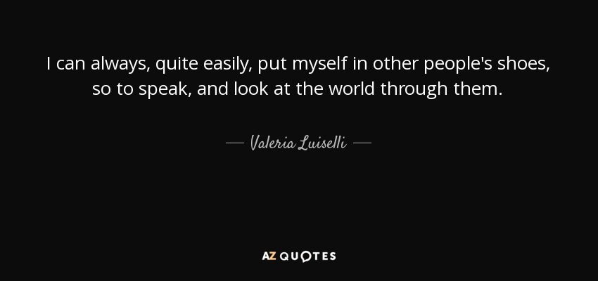 I can always, quite easily, put myself in other people's shoes, so to speak, and look at the world through them. - Valeria Luiselli