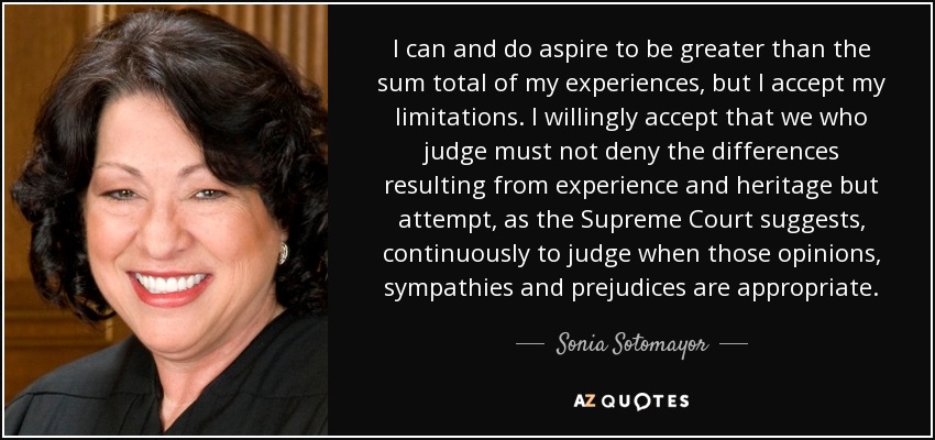 I can and do aspire to be greater than the sum total of my experiences, but I accept my limitations. I willingly accept that we who judge must not deny the differences resulting from experience and heritage but attempt, as the Supreme Court suggests, continuously to judge when those opinions, sympathies and prejudices are appropriate. - Sonia Sotomayor