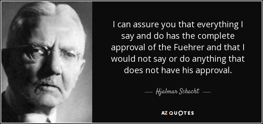I can assure you that everything I say and do has the complete approval of the Fuehrer and that I would not say or do anything that does not have his approval. - Hjalmar Schacht