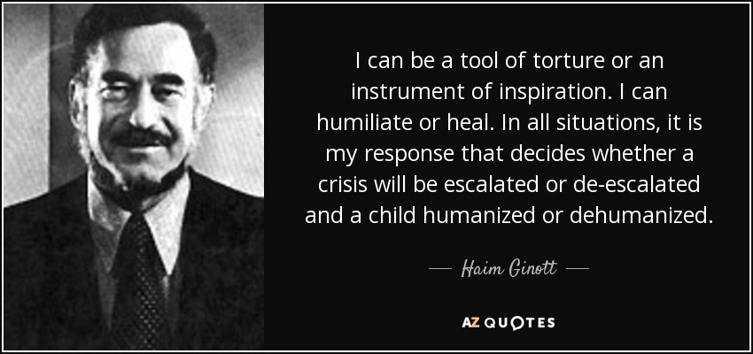 I can be a tool of torture or an instrument of inspiration. I can humiliate or heal. In all situations, it is my response that decides whether a crisis will be escalated or de-escalated and a child humanized or dehumanized. - Haim Ginott