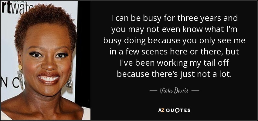 I can be busy for three years and you may not even know what I'm busy doing because you only see me in a few scenes here or there, but I've been working my tail off because there's just not a lot. - Viola Davis