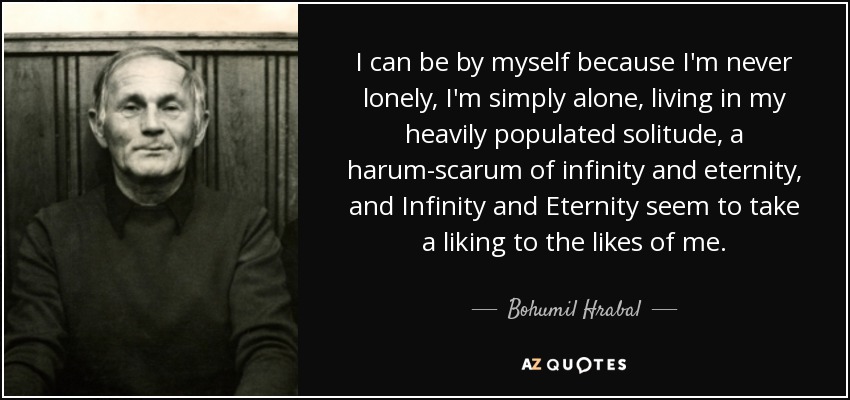 I can be by myself because I'm never lonely, I'm simply alone, living in my heavily populated solitude, a harum-scarum of infinity and eternity, and Infinity and Eternity seem to take a liking to the likes of me. - Bohumil Hrabal