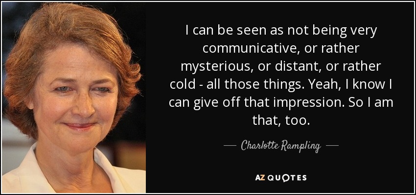 I can be seen as not being very communicative, or rather mysterious, or distant, or rather cold - all those things. Yeah, I know I can give off that impression. So I am that, too. - Charlotte Rampling