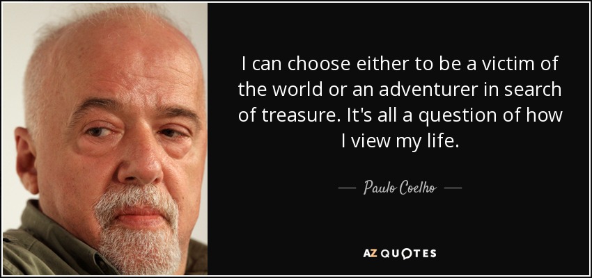 I can choose either to be a victim of the world or an adventurer in search of treasure. It's all a question of how I view my life. - Paulo Coelho