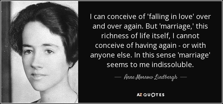 I can conceive of 'falling in love' over and over again. But 'marriage,' this richness of life itself, I cannot conceive of having again - or with anyone else. In this sense 'marriage' seems to me indissoluble. - Anne Morrow Lindbergh