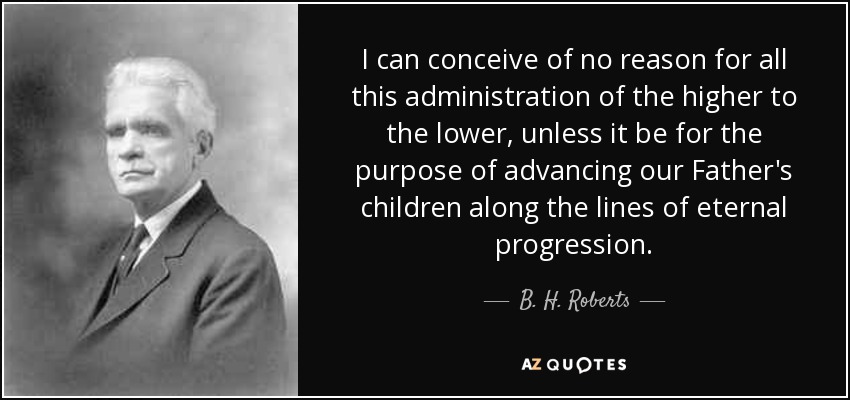I can conceive of no reason for all this administration of the higher to the lower, unless it be for the purpose of advancing our Father's children along the lines of eternal progression. - B. H. Roberts