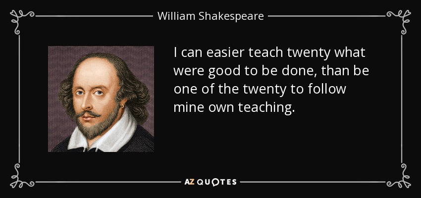 I can easier teach twenty what were good to be done, than be one of the twenty to follow mine own teaching. - William Shakespeare