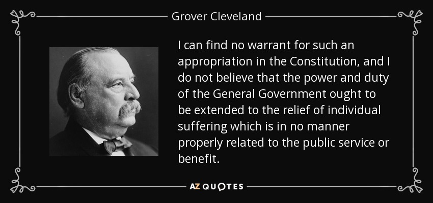 I can find no warrant for such an appropriation in the Constitution, and I do not believe that the power and duty of the General Government ought to be extended to the relief of individual suffering which is in no manner properly related to the public service or benefit. - Grover Cleveland
