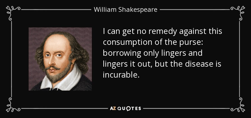I can get no remedy against this consumption of the purse: borrowing only lingers and lingers it out, but the disease is incurable. - William Shakespeare
