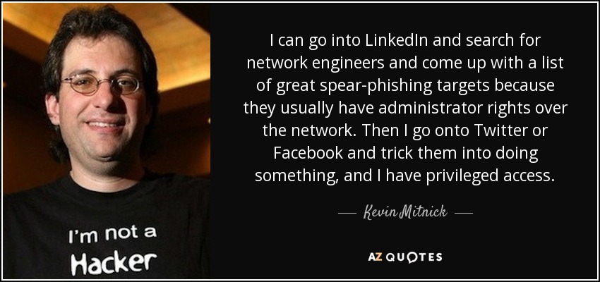 I can go into LinkedIn and search for network engineers and come up with a list of great spear-phishing targets because they usually have administrator rights over the network. Then I go onto Twitter or Facebook and trick them into doing something, and I have privileged access. - Kevin Mitnick