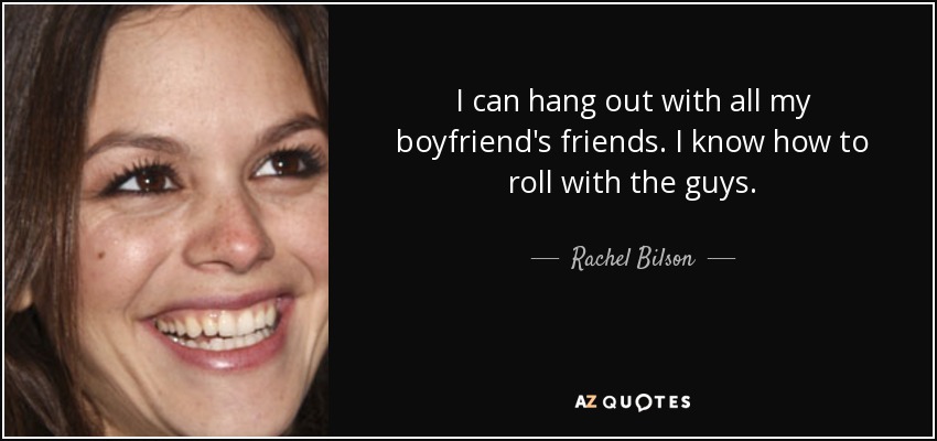 I can hang out with all my boyfriend's friends. I know how to roll with the guys. - Rachel Bilson