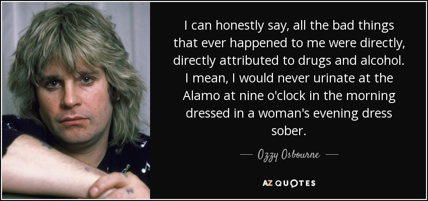 I can honestly say, all the bad things that ever happened to me were directly, directly attributed to drugs and alcohol. I mean, I would never urinate at the Alamo at nine o'clock in the morning dressed in a woman's evening dress sober. - Ozzy Osbourne