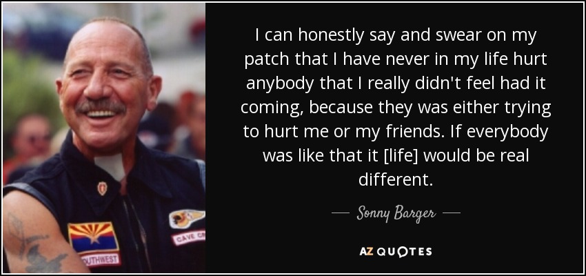 I can honestly say and swear on my patch that I have never in my life hurt anybody that I really didn't feel had it coming, because they was either trying to hurt me or my friends. If everybody was like that it [life] would be real different. - Sonny Barger