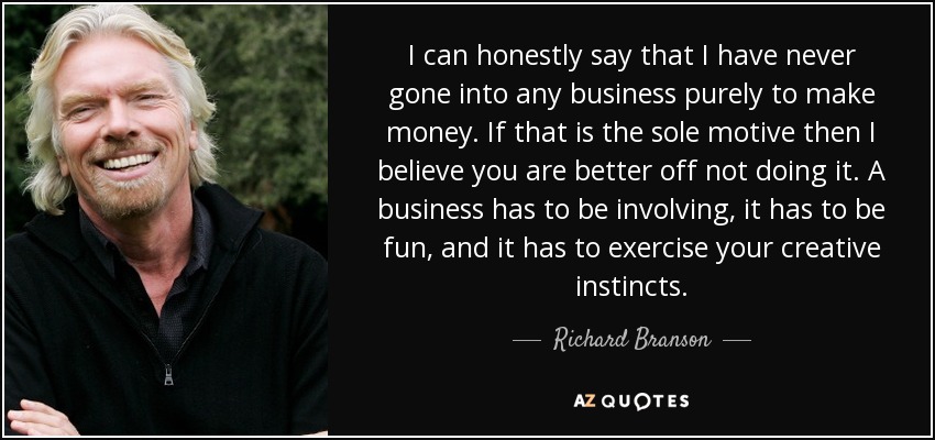 I can honestly say that I have never gone into any business purely to make money. If that is the sole motive then I believe you are better off not doing it. A business has to be involving, it has to be fun, and it has to exercise your creative instincts. - Richard Branson
