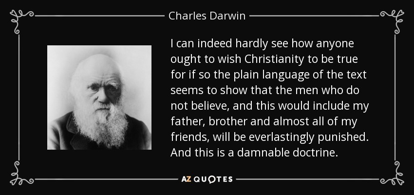 I can indeed hardly see how anyone ought to wish Christianity to be true for if so the plain language of the text seems to show that the men who do not believe, and this would include my father, brother and almost all of my friends, will be everlastingly punished. And this is a damnable doctrine. - Charles Darwin