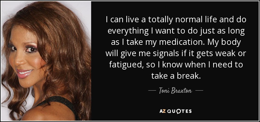I can live a totally normal life and do everything I want to do just as long as I take my medication. My body will give me signals if it gets weak or fatigued, so I know when I need to take a break. - Toni Braxton