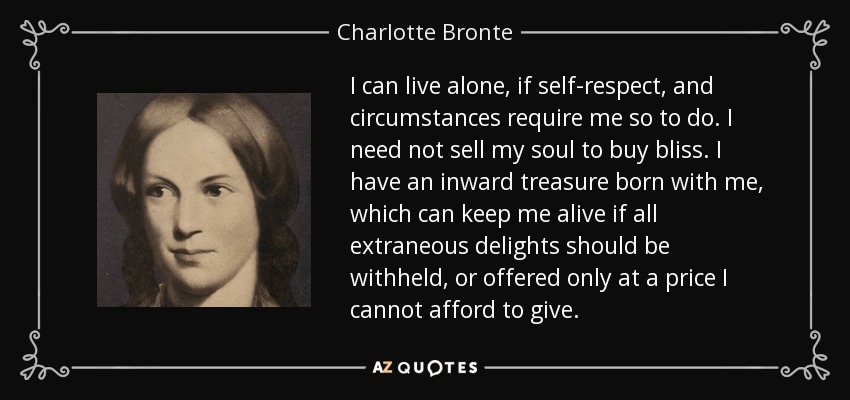 I can live alone, if self-respect, and circumstances require me so to do. I need not sell my soul to buy bliss. I have an inward treasure born with me, which can keep me alive if all extraneous delights should be withheld, or offered only at a price I cannot afford to give. - Charlotte Bronte