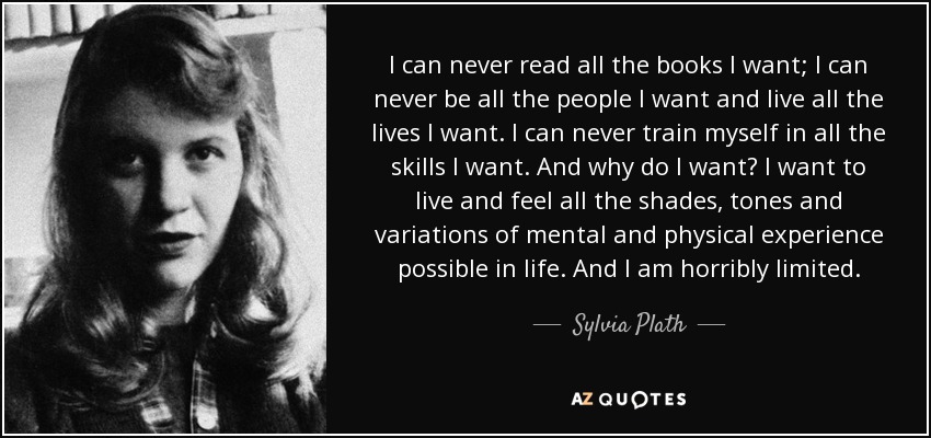 I can never read all the books I want; I can never be all the people I want and live all the lives I want. I can never train myself in all the skills I want. And why do I want? I want to live and feel all the shades, tones and variations of mental and physical experience possible in life. And I am horribly limited. - Sylvia Plath