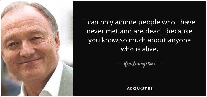 I can only admire people who I have never met and are dead - because you know so much about anyone who is alive. - Ken Livingstone