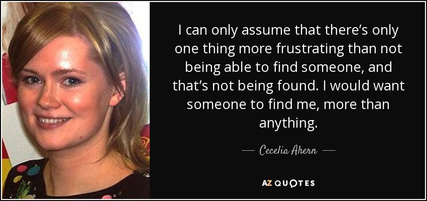 I can only assume that there’s only one thing more frustrating than not being able to find someone, and that’s not being found. I would want someone to find me, more than anything. - Cecelia Ahern