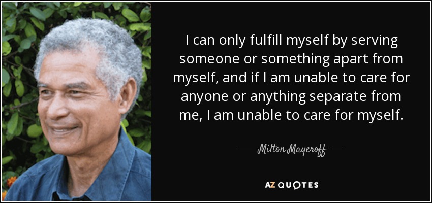 I can only fulfill myself by serving someone or something apart from myself, and if I am unable to care for anyone or anything separate from me, I am unable to care for myself. - Milton Mayeroff