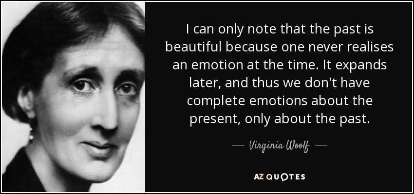 I can only note that the past is beautiful because one never realises an emotion at the time. It expands later, and thus we don't have complete emotions about the present, only about the past. - Virginia Woolf