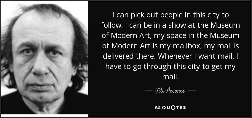 I can pick out people in this city to follow. I can be in a show at the Museum of Modern Art, my space in the Museum of Modern Art is my mailbox, my mail is delivered there. Whenever I want mail, I have to go through this city to get my mail. - Vito Acconci