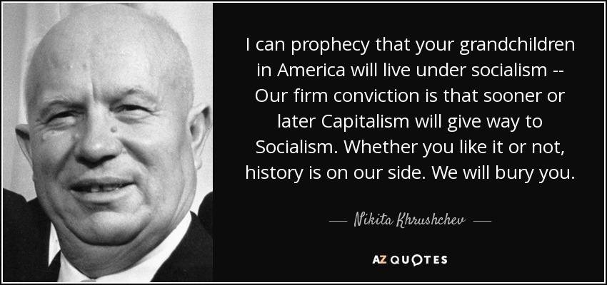 I can prophecy that your grandchildren in America will live under socialism -- Our firm conviction is that sooner or later Capitalism will give way to Socialism. Whether you like it or not, history is on our side. We will bury you. - Nikita Khrushchev