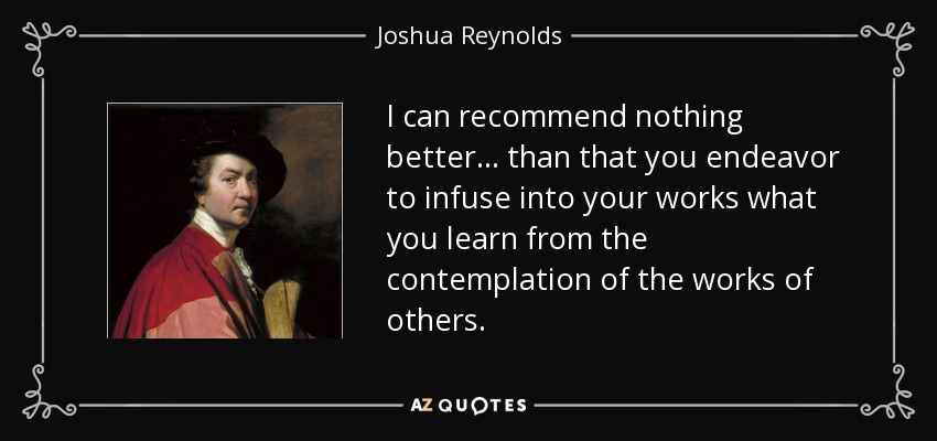 I can recommend nothing better... than that you endeavor to infuse into your works what you learn from the contemplation of the works of others. - Joshua Reynolds