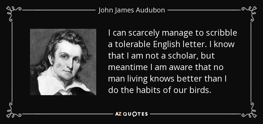 I can scarcely manage to scribble a tolerable English letter. I know that I am not a scholar, but meantime I am aware that no man living knows better than I do the habits of our birds. - John James Audubon