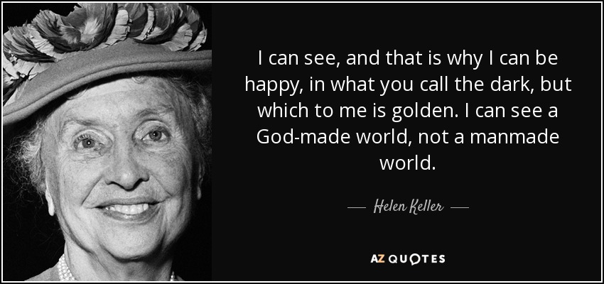 I can see, and that is why I can be happy, in what you call the dark, but which to me is golden. I can see a God-made world, not a manmade world. - Helen Keller