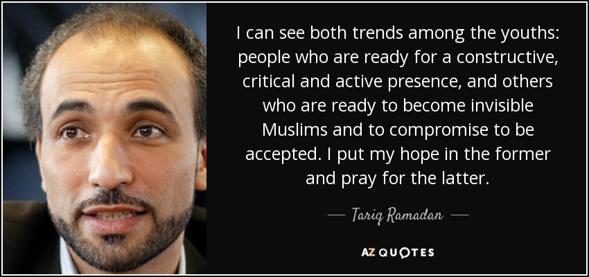 I can see both trends among the youths: people who are ready for a constructive, critical and active presence, and others who are ready to become invisible Muslims and to compromise to be accepted. I put my hope in the former and pray for the latter. - Tariq Ramadan