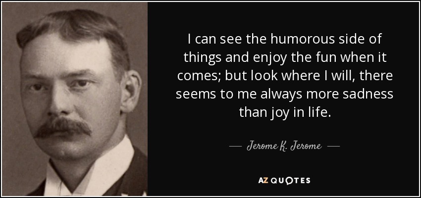 I can see the humorous side of things and enjoy the fun when it comes; but look where I will, there seems to me always more sadness than joy in life. - Jerome K. Jerome