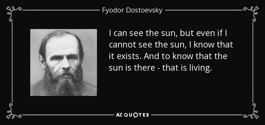 I can see the sun, but even if I cannot see the sun, I know that it exists. And to know that the sun is there - that is living. - Fyodor Dostoevsky