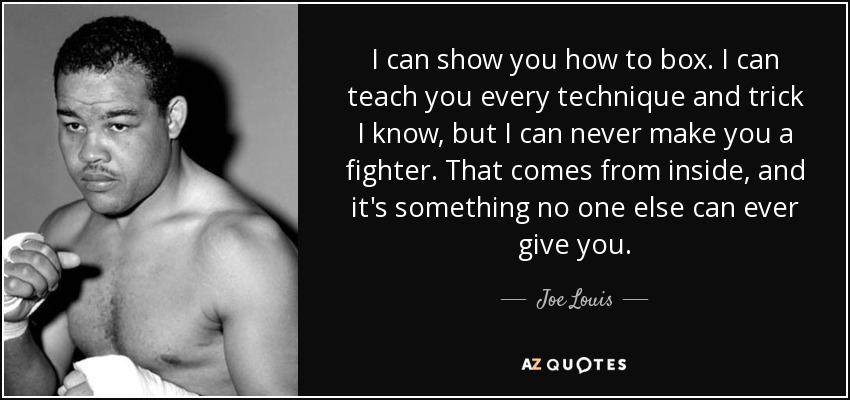 I can show you how to box. I can teach you every technique and trick I know, but I can never make you a fighter. That comes from inside, and it's something no one else can ever give you. - Joe Louis