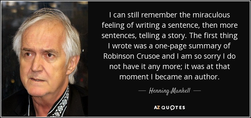 I can still remember the miraculous feeling of writing a sentence, then more sentences, telling a story. The first thing I wrote was a one-page summary of Robinson Crusoe and I am so sorry I do not have it any more; it was at that moment I became an author. - Henning Mankell