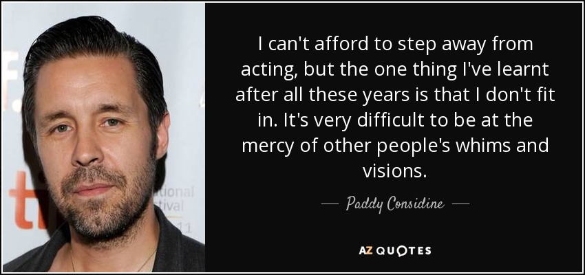 I can't afford to step away from acting, but the one thing I've learnt after all these years is that I don't fit in. It's very difficult to be at the mercy of other people's whims and visions. - Paddy Considine