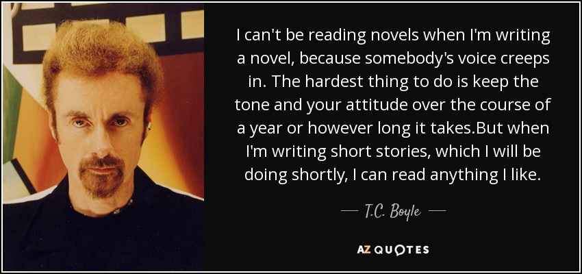 I can't be reading novels when I'm writing a novel, because somebody's voice creeps in. The hardest thing to do is keep the tone and your attitude over the course of a year or however long it takes.But when I'm writing short stories, which I will be doing shortly, I can read anything I like. - T.C. Boyle
