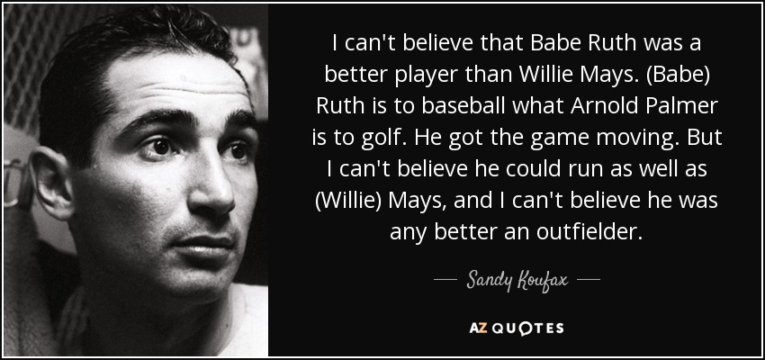 I can't believe that Babe Ruth was a better player than Willie Mays. (Babe) Ruth is to baseball what Arnold Palmer is to golf. He got the game moving. But I can't believe he could run as well as (Willie) Mays, and I can't believe he was any better an outfielder. - Sandy Koufax