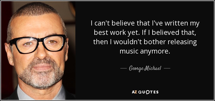 I can't believe that I've written my best work yet. If I believed that, then I wouldn't bother releasing music anymore. - George Michael